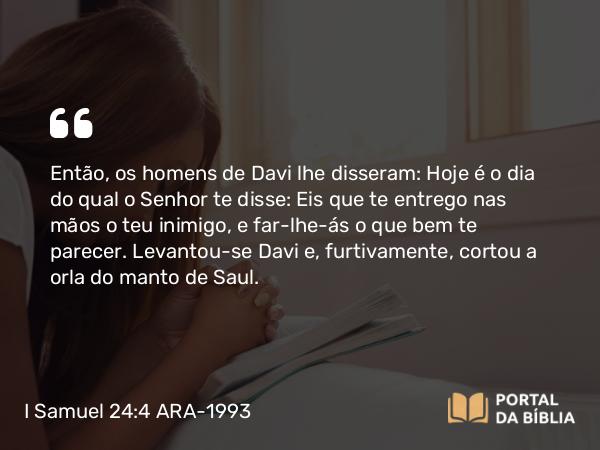 I Samuel 24:4 ARA-1993 - Então, os homens de Davi lhe disseram: Hoje é o dia do qual o Senhor te disse: Eis que te entrego nas mãos o teu inimigo, e far-lhe-ás o que bem te parecer. Levantou-se Davi e, furtivamente, cortou a orla do manto de Saul.