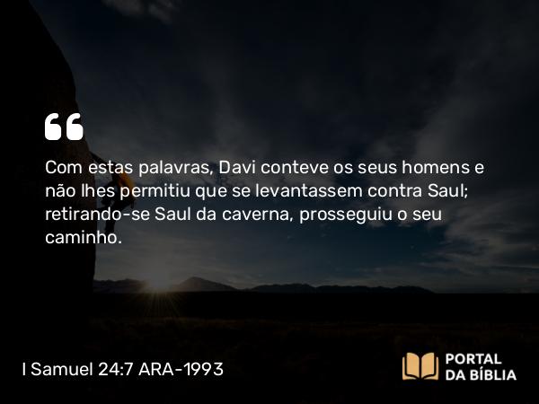 I Samuel 24:7 ARA-1993 - Com estas palavras, Davi conteve os seus homens e não lhes permitiu que se levantassem contra Saul; retirando-se Saul da caverna, prosseguiu o seu caminho.