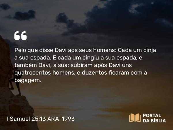 I Samuel 25:13 ARA-1993 - Pelo que disse Davi aos seus homens: Cada um cinja a sua espada. E cada um cingiu a sua espada, e também Davi, a sua; subiram após Davi uns quatrocentos homens, e duzentos ficaram com a bagagem.