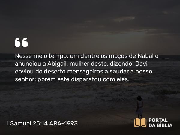 I Samuel 25:14 ARA-1993 - Nesse meio tempo, um dentre os moços de Nabal o anunciou a Abigail, mulher deste, dizendo: Davi enviou do deserto mensageiros a saudar a nosso senhor; porém este disparatou com eles.