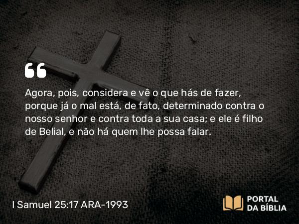 I Samuel 25:17 ARA-1993 - Agora, pois, considera e vê o que hás de fazer, porque já o mal está, de fato, determinado contra o nosso senhor e contra toda a sua casa; e ele é filho de Belial, e não há quem lhe possa falar.