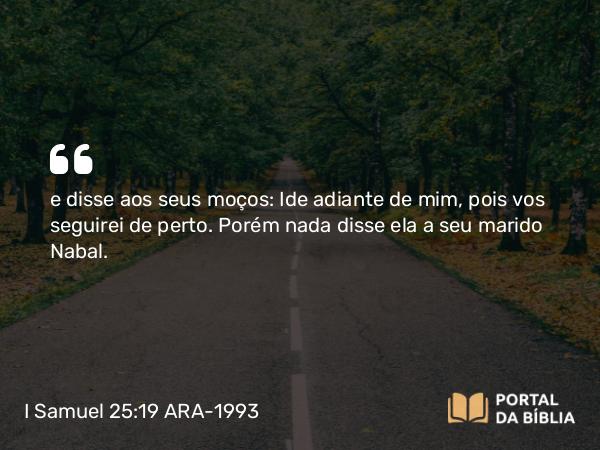 I Samuel 25:19 ARA-1993 - e disse aos seus moços: Ide adiante de mim, pois vos seguirei de perto. Porém nada disse ela a seu marido Nabal.