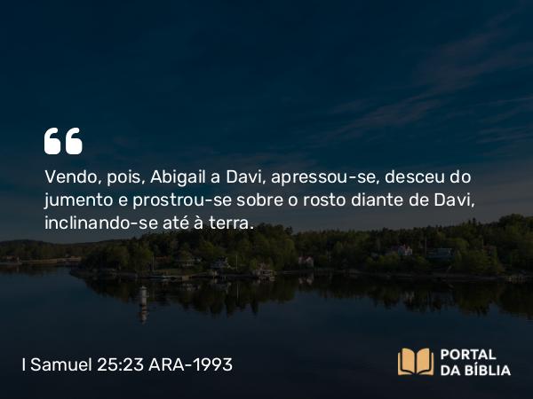 I Samuel 25:23 ARA-1993 - Vendo, pois, Abigail a Davi, apressou-se, desceu do jumento e prostrou-se sobre o rosto diante de Davi, inclinando-se até à terra.