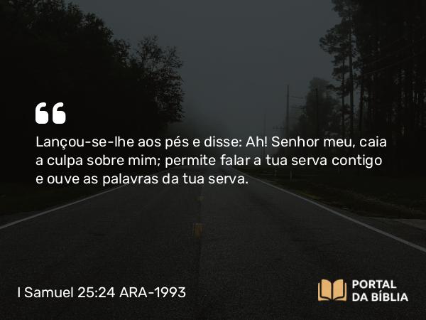 I Samuel 25:24 ARA-1993 - Lançou-se-lhe aos pés e disse: Ah! Senhor meu, caia a culpa sobre mim; permite falar a tua serva contigo e ouve as palavras da tua serva.