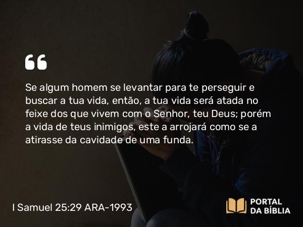 I Samuel 25:29 ARA-1993 - Se algum homem se levantar para te perseguir e buscar a tua vida, então, a tua vida será atada no feixe dos que vivem com o Senhor, teu Deus; porém a vida de teus inimigos, este a arrojará como se a atirasse da cavidade de uma funda.