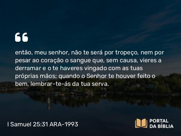 I Samuel 25:31 ARA-1993 - então, meu senhor, não te será por tropeço, nem por pesar ao coração o sangue que, sem causa, vieres a derramar e o te haveres vingado com as tuas próprias mãos; quando o Senhor te houver feito o bem, lembrar-te-ás da tua serva.