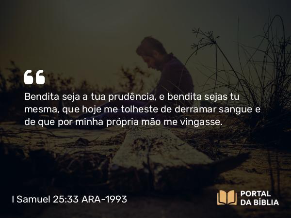 I Samuel 25:33 ARA-1993 - Bendita seja a tua prudência, e bendita sejas tu mesma, que hoje me tolheste de derramar sangue e de que por minha própria mão me vingasse.