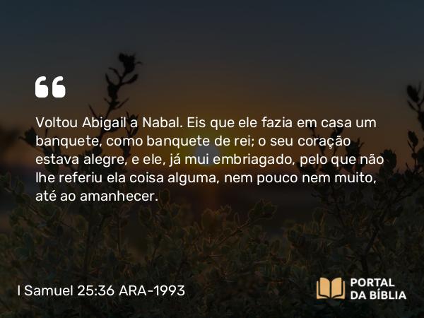 I Samuel 25:36 ARA-1993 - Voltou Abigail a Nabal. Eis que ele fazia em casa um banquete, como banquete de rei; o seu coração estava alegre, e ele, já mui embriagado, pelo que não lhe referiu ela coisa alguma, nem pouco nem muito, até ao amanhecer.