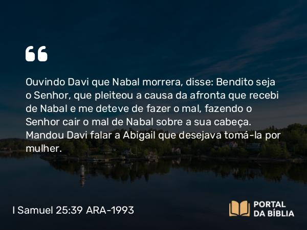 I Samuel 25:39 ARA-1993 - Ouvindo Davi que Nabal morrera, disse: Bendito seja o Senhor, que pleiteou a causa da afronta que recebi de Nabal e me deteve de fazer o mal, fazendo o Senhor cair o mal de Nabal sobre a sua cabeça. Mandou Davi falar a Abigail que desejava tomá-la por mulher.