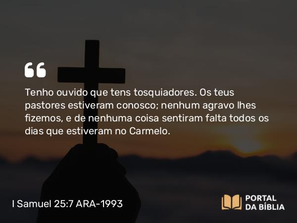 I Samuel 25:7 ARA-1993 - Tenho ouvido que tens tosquiadores. Os teus pastores estiveram conosco; nenhum agravo lhes fizemos, e de nenhuma coisa sentiram falta todos os dias que estiveram no Carmelo.