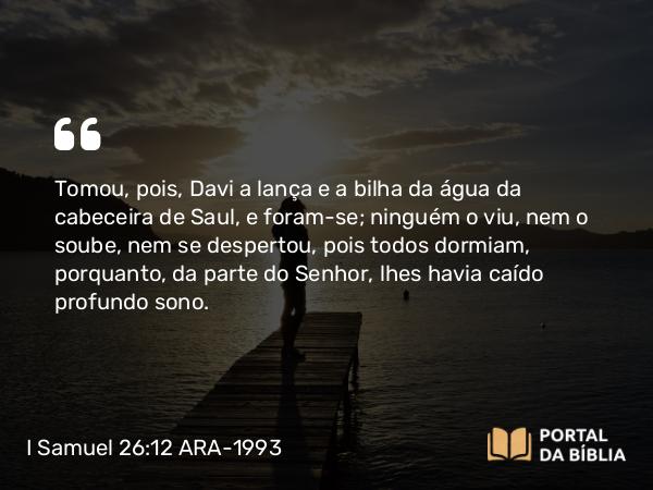 I Samuel 26:12 ARA-1993 - Tomou, pois, Davi a lança e a bilha da água da cabeceira de Saul, e foram-se; ninguém o viu, nem o soube, nem se despertou, pois todos dormiam, porquanto, da parte do Senhor, lhes havia caído profundo sono.