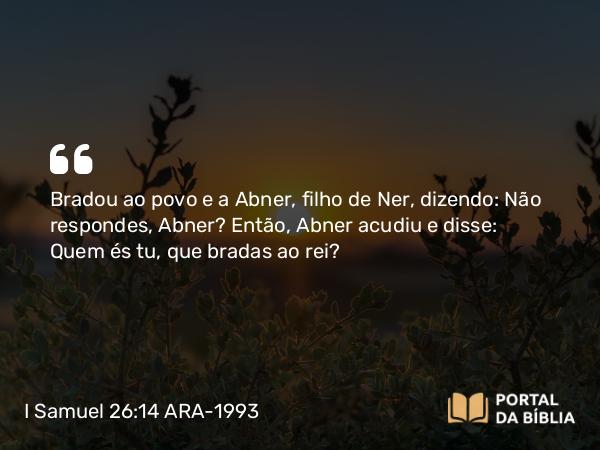 I Samuel 26:14 ARA-1993 - Bradou ao povo e a Abner, filho de Ner, dizendo: Não respondes, Abner? Então, Abner acudiu e disse: Quem és tu, que bradas ao rei?