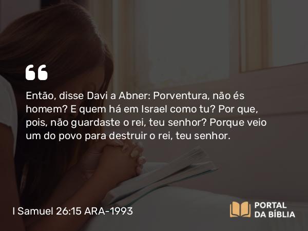 I Samuel 26:15 ARA-1993 - Então, disse Davi a Abner: Porventura, não és homem? E quem há em Israel como tu? Por que, pois, não guardaste o rei, teu senhor? Porque veio um do povo para destruir o rei, teu senhor.