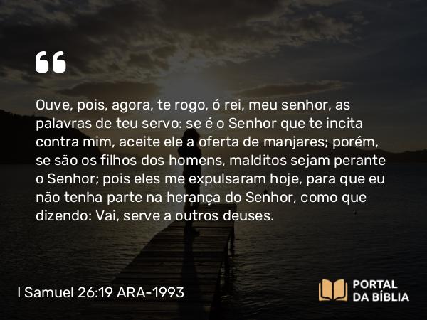 I Samuel 26:19 ARA-1993 - Ouve, pois, agora, te rogo, ó rei, meu senhor, as palavras de teu servo: se é o Senhor que te incita contra mim, aceite ele a oferta de manjares; porém, se são os filhos dos homens, malditos sejam perante o Senhor; pois eles me expulsaram hoje, para que eu não tenha parte na herança do Senhor, como que dizendo: Vai, serve a outros deuses.