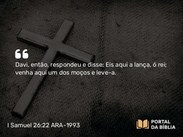 I Samuel 26:22 ARA-1993 - Davi, então, respondeu e disse: Eis aqui a lança, ó rei; venha aqui um dos moços e leve-a.