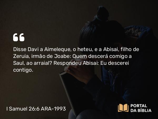 I Samuel 26:6 ARA-1993 - Disse Davi a Aimeleque, o heteu, e a Abisai, filho de Zeruia, irmão de Joabe: Quem descerá comigo a Saul, ao arraial? Respondeu Abisai: Eu descerei contigo.