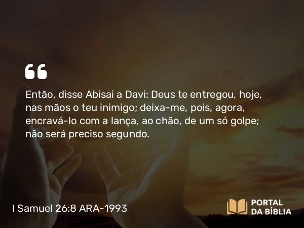 I Samuel 26:8 ARA-1993 - Então, disse Abisai a Davi: Deus te entregou, hoje, nas mãos o teu inimigo; deixa-me, pois, agora, encravá-lo com a lança, ao chão, de um só golpe; não será preciso segundo.