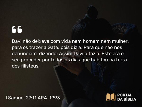 I Samuel 27:11 ARA-1993 - Davi não deixava com vida nem homem nem mulher, para os trazer a Gate, pois dizia: Para que não nos denunciem, dizendo: Assim Davi o fazia. Este era o seu proceder por todos os dias que habitou na terra dos filisteus.