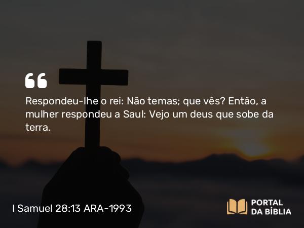 I Samuel 28:13 ARA-1993 - Respondeu-lhe o rei: Não temas; que vês? Então, a mulher respondeu a Saul: Vejo um deus que sobe da terra.