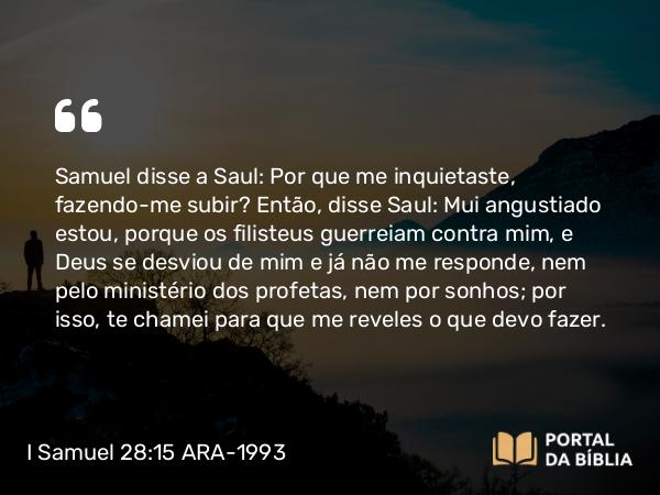 I Samuel 28:15 ARA-1993 - Samuel disse a Saul: Por que me inquietaste, fazendo-me subir? Então, disse Saul: Mui angustiado estou, porque os filisteus guerreiam contra mim, e Deus se desviou de mim e já não me responde, nem pelo ministério dos profetas, nem por sonhos; por isso, te chamei para que me reveles o que devo fazer.