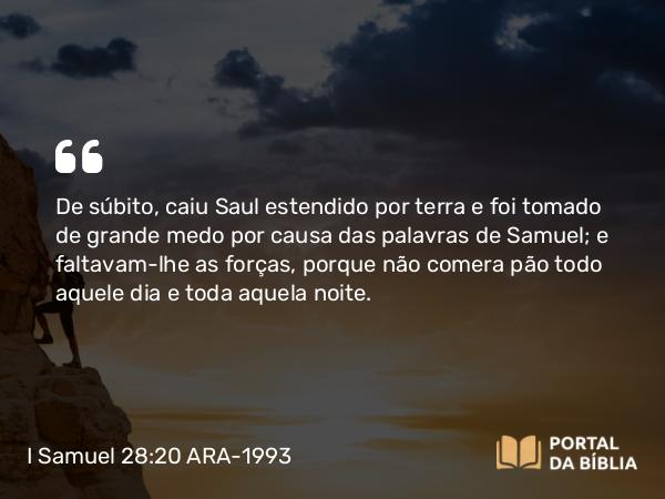 I Samuel 28:20 ARA-1993 - De súbito, caiu Saul estendido por terra e foi tomado de grande medo por causa das palavras de Samuel; e faltavam-lhe as forças, porque não comera pão todo aquele dia e toda aquela noite.