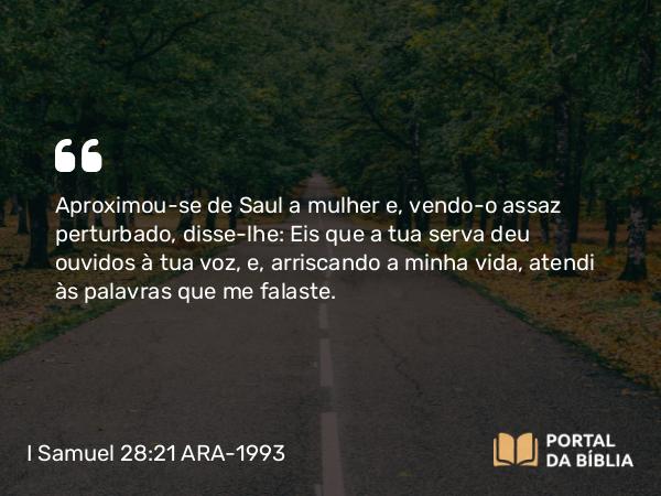 I Samuel 28:21 ARA-1993 - Aproximou-se de Saul a mulher e, vendo-o assaz perturbado, disse-lhe: Eis que a tua serva deu ouvidos à tua voz, e, arriscando a minha vida, atendi às palavras que me falaste.