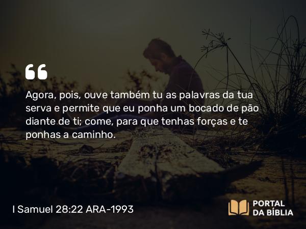 I Samuel 28:22 ARA-1993 - Agora, pois, ouve também tu as palavras da tua serva e permite que eu ponha um bocado de pão diante de ti; come, para que tenhas forças e te ponhas a caminho.