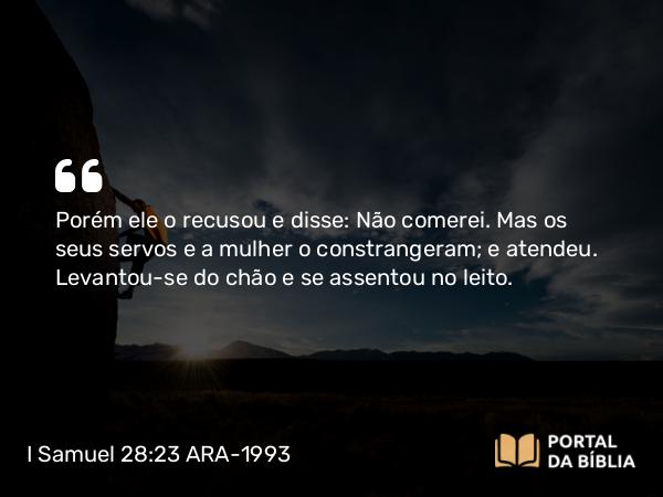 I Samuel 28:23 ARA-1993 - Porém ele o recusou e disse: Não comerei. Mas os seus servos e a mulher o constrangeram; e atendeu. Levantou-se do chão e se assentou no leito.