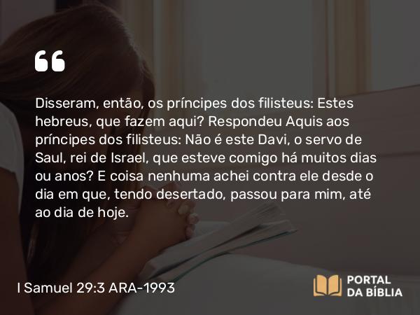 I Samuel 29:3 ARA-1993 - Disseram, então, os príncipes dos filisteus: Estes hebreus, que fazem aqui? Respondeu Aquis aos príncipes dos filisteus: Não é este Davi, o servo de Saul, rei de Israel, que esteve comigo há muitos dias ou anos? E coisa nenhuma achei contra ele desde o dia em que, tendo desertado, passou para mim, até ao dia de hoje.