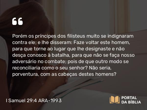 I Samuel 29:4 ARA-1993 - Porém os príncipes dos filisteus muito se indignaram contra ele; e lhe disseram: Faze voltar este homem, para que torne ao lugar que lhe designaste e não desça conosco à batalha, para que não se faça nosso adversário no combate; pois de que outro modo se reconciliaria como o seu senhor? Não seria, porventura, com as cabeças destes homens?