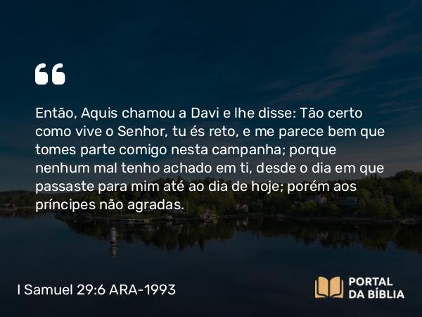 I Samuel 29:6 ARA-1993 - Então, Aquis chamou a Davi e lhe disse: Tão certo como vive o Senhor, tu és reto, e me parece bem que tomes parte comigo nesta campanha; porque nenhum mal tenho achado em ti, desde o dia em que passaste para mim até ao dia de hoje; porém aos príncipes não agradas.