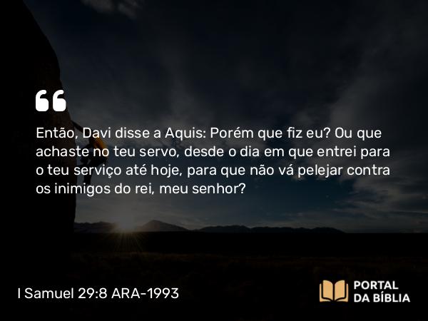 I Samuel 29:8 ARA-1993 - Então, Davi disse a Aquis: Porém que fiz eu? Ou que achaste no teu servo, desde o dia em que entrei para o teu serviço até hoje, para que não vá pelejar contra os inimigos do rei, meu senhor?