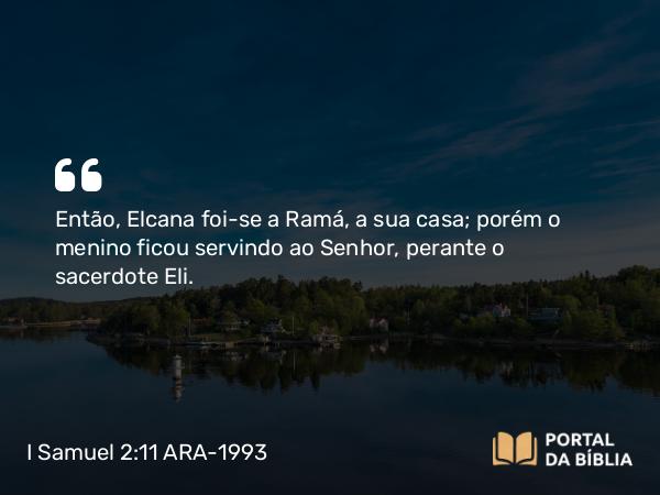 I Samuel 2:11 ARA-1993 - Então, Elcana foi-se a Ramá, a sua casa; porém o menino ficou servindo ao Senhor, perante o sacerdote Eli.