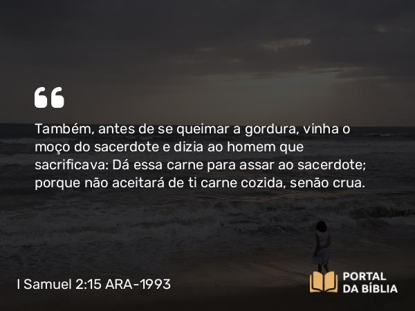 I Samuel 2:15 ARA-1993 - Também, antes de se queimar a gordura, vinha o moço do sacerdote e dizia ao homem que sacrificava: Dá essa carne para assar ao sacerdote; porque não aceitará de ti carne cozida, senão crua.