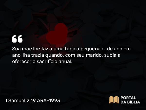 I Samuel 2:19 ARA-1993 - Sua mãe lhe fazia uma túnica pequena e, de ano em ano, lha trazia quando, com seu marido, subia a oferecer o sacrifício anual.