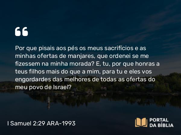 I Samuel 2:29-31 ARA-1993 - Por que pisais aos pés os meus sacrifícios e as minhas ofertas de manjares, que ordenei se me fizessem na minha morada? E, tu, por que honras a teus filhos mais do que a mim, para tu e eles vos engordardes das melhores de todas as ofertas do meu povo de Israel?