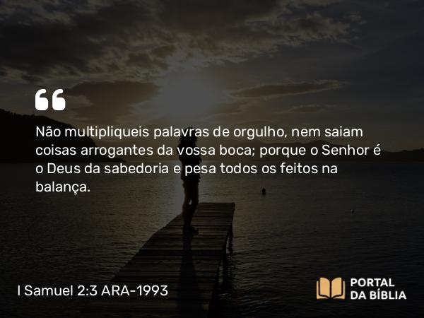 I Samuel 2:3 ARA-1993 - Não multipliqueis palavras de orgulho, nem saiam coisas arrogantes da vossa boca; porque o Senhor é o Deus da sabedoria e pesa todos os feitos na balança.