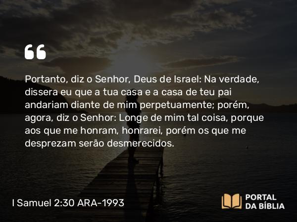 I Samuel 2:30 ARA-1993 - Portanto, diz o Senhor, Deus de Israel: Na verdade, dissera eu que a tua casa e a casa de teu pai andariam diante de mim perpetuamente; porém, agora, diz o Senhor: Longe de mim tal coisa, porque aos que me honram, honrarei, porém os que me desprezam serão desmerecidos.