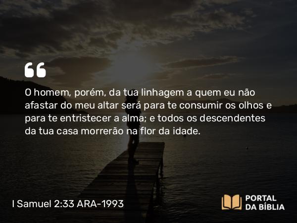 I Samuel 2:33 ARA-1993 - O homem, porém, da tua linhagem a quem eu não afastar do meu altar será para te consumir os olhos e para te entristecer a alma; e todos os descendentes da tua casa morrerão na flor da idade.