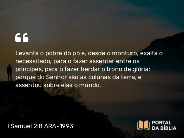 I Samuel 2:8 ARA-1993 - Levanta o pobre do pó e, desde o monturo, exalta o necessitado, para o fazer assentar entre os príncipes, para o fazer herdar o trono de glória; porque do Senhor são as colunas da terra, e assentou sobre elas o mundo.