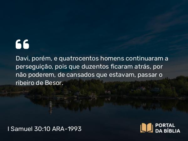 I Samuel 30:10 ARA-1993 - Davi, porém, e quatrocentos homens continuaram a perseguição, pois que duzentos ficaram atrás, por não poderem, de cansados que estavam, passar o ribeiro de Besor.