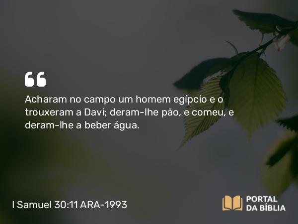 I Samuel 30:11 ARA-1993 - Acharam no campo um homem egípcio e o trouxeram a Davi; deram-lhe pão, e comeu, e deram-lhe a beber água.