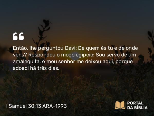 I Samuel 30:13 ARA-1993 - Então, lhe perguntou Davi: De quem és tu e de onde vens? Respondeu o moço egípcio: Sou servo de um amalequita, e meu senhor me deixou aqui, porque adoeci há três dias.