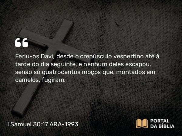 I Samuel 30:17 ARA-1993 - Feriu-os Davi, desde o crepúsculo vespertino até à tarde do dia seguinte, e nenhum deles escapou, senão só quatrocentos moços que, montados em camelos, fugiram.