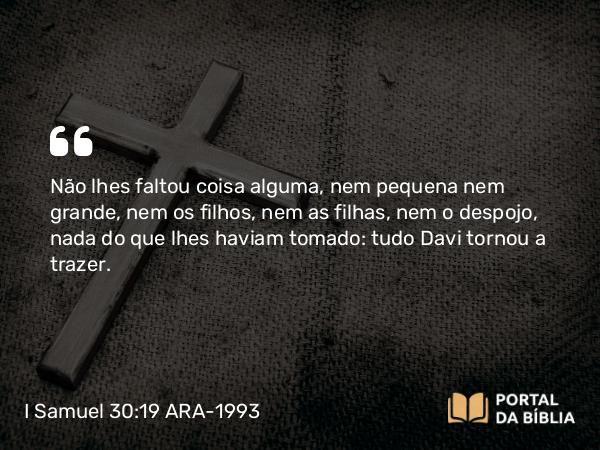 I Samuel 30:19 ARA-1993 - Não lhes faltou coisa alguma, nem pequena nem grande, nem os filhos, nem as filhas, nem o despojo, nada do que lhes haviam tomado: tudo Davi tornou a trazer.