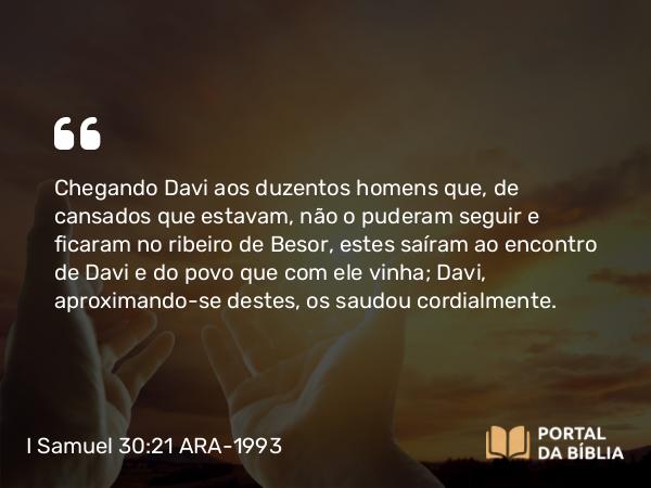 I Samuel 30:21 ARA-1993 - Chegando Davi aos duzentos homens que, de cansados que estavam, não o puderam seguir e ficaram no ribeiro de Besor, estes saíram ao encontro de Davi e do povo que com ele vinha; Davi, aproximando-se destes, os saudou cordialmente.