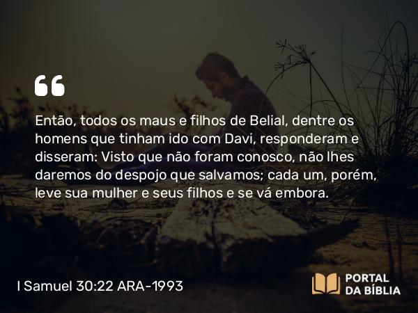 I Samuel 30:22 ARA-1993 - Então, todos os maus e filhos de Belial, dentre os homens que tinham ido com Davi, responderam e disseram: Visto que não foram conosco, não lhes daremos do despojo que salvamos; cada um, porém, leve sua mulher e seus filhos e se vá embora.