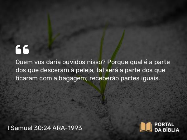 I Samuel 30:24 ARA-1993 - Quem vos daria ouvidos nisso? Porque qual é a parte dos que desceram à peleja, tal será a parte dos que ficaram com a bagagem; receberão partes iguais.