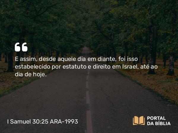 I Samuel 30:25 ARA-1993 - E assim, desde aquele dia em diante, foi isso estabelecido por estatuto e direito em Israel, até ao dia de hoje.