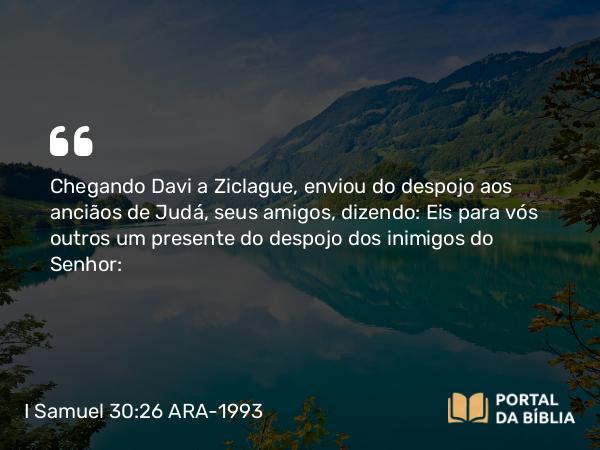 I Samuel 30:26 ARA-1993 - Chegando Davi a Ziclague, enviou do despojo aos anciãos de Judá, seus amigos, dizendo: Eis para vós outros um presente do despojo dos inimigos do Senhor: